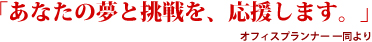 あなたの夢と挑戦を、応援します